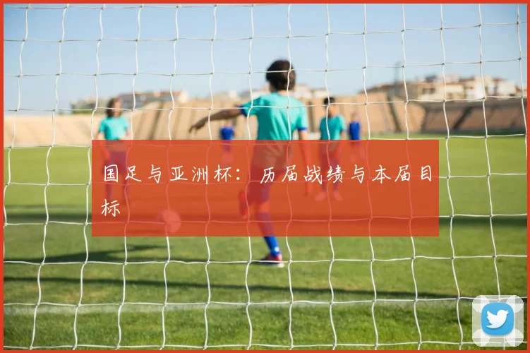 国足与亚洲杯：历届战绩与本届目标