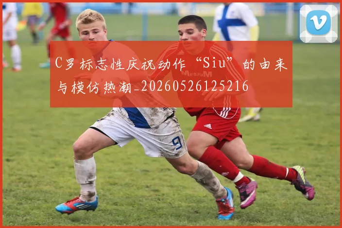C罗标志性庆祝动作“Siu”的由来与模仿热潮_20260526125216