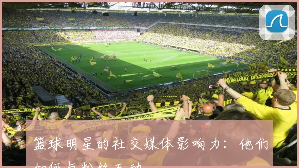 篮球明星的社交媒体影响力:他们如何与粉丝互动
