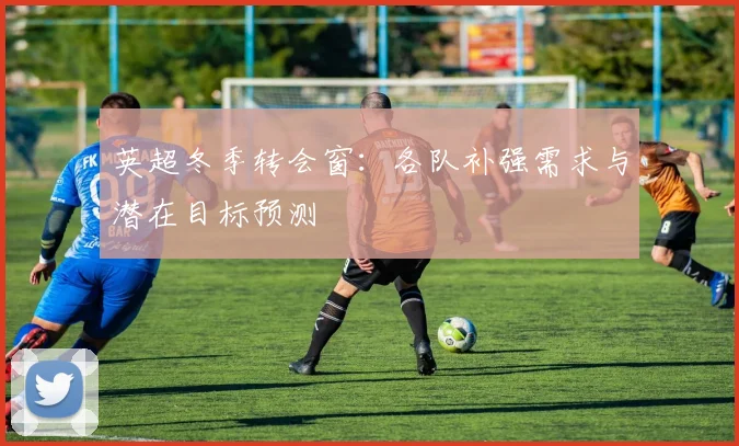 英超冬季转会窗：各队补强需求与潜在目标预测