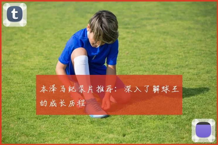 本泽马纪录片推荐：深入了解球王的成长历程