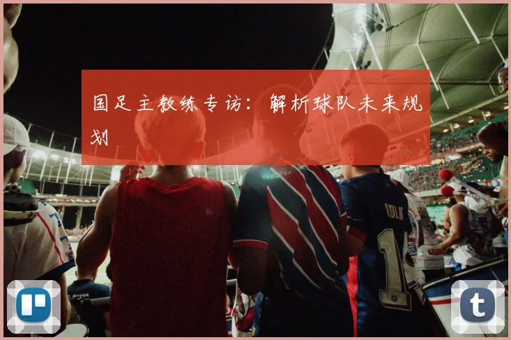 国足主教练专访:解析球队未来规划