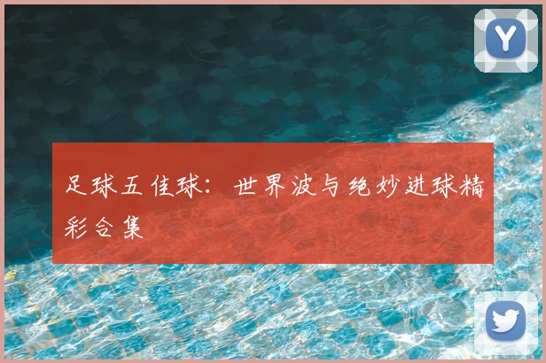 足球五佳球：世界波与绝妙进球精彩合集