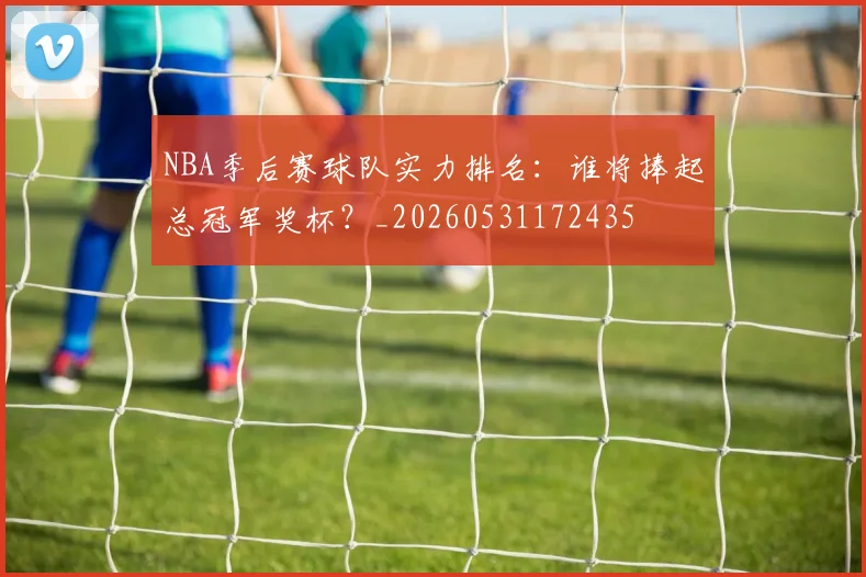 NBA季后赛球队实力排名:谁将捧起总冠军奖杯?_20260531172435