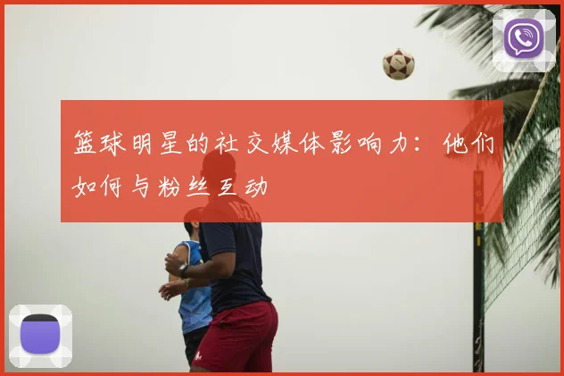 篮球明星的社交媒体影响力:他们如何与粉丝互动