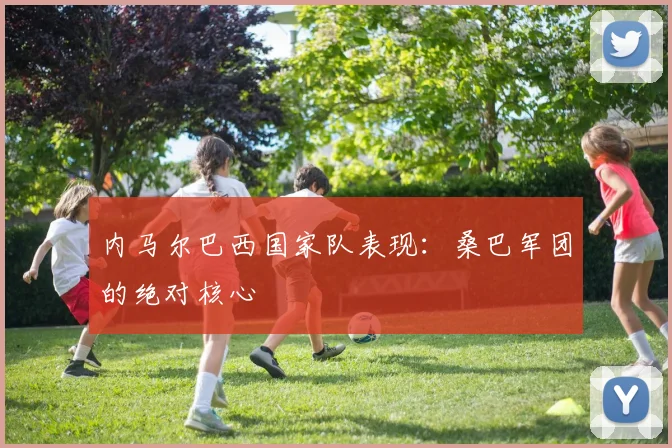 内马尔巴西国家队表现：桑巴军团的绝对核心