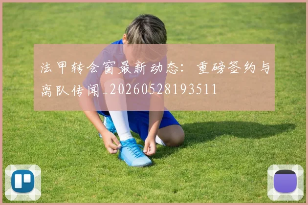 法甲转会窗最新动态:重磅签约与离队传闻_20260528193511