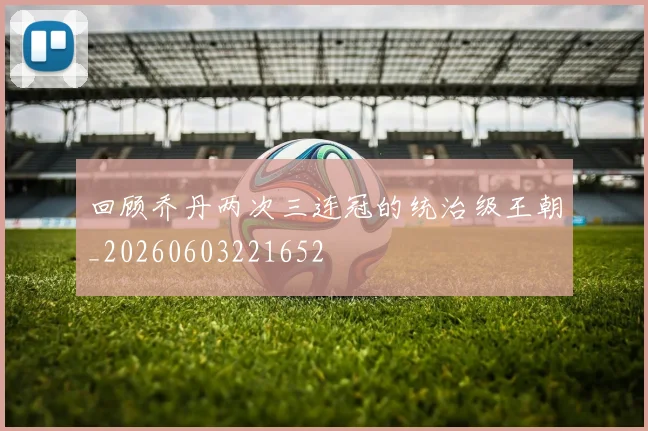 回顾乔丹两次三连冠的统治级王朝_20260603221652