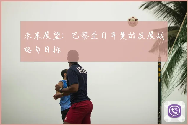 未来展望:巴黎圣日耳曼的发展战略与目标