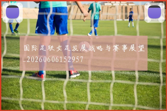 国际足联女足发展战略与赛事展望_20260606152957