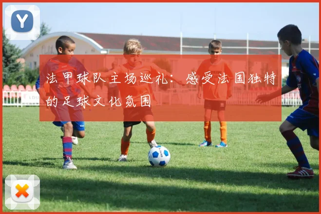 法甲球队主场巡礼:感受法国独特的足球文化氛围