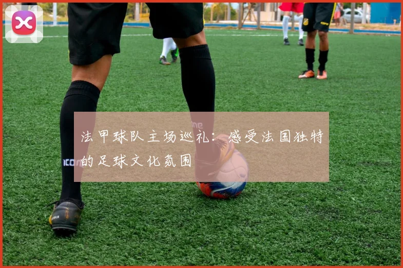 法甲球队主场巡礼:感受法国独特的足球文化氛围