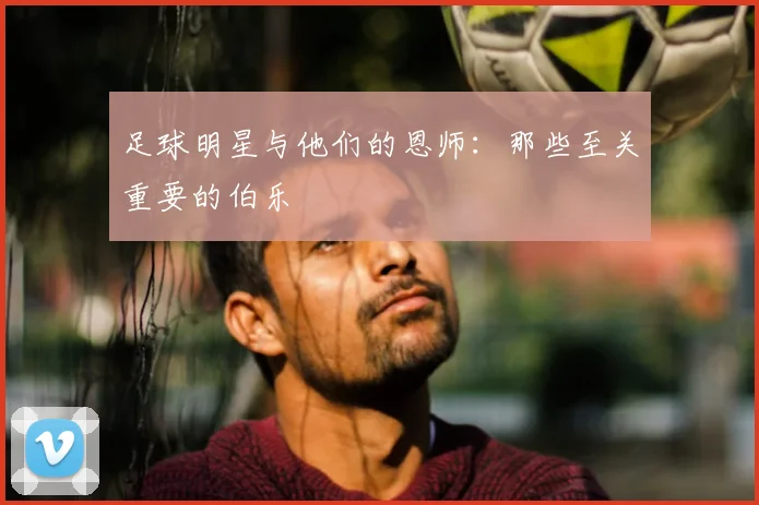 足球明星与他们的恩师:那些至关重要的伯乐